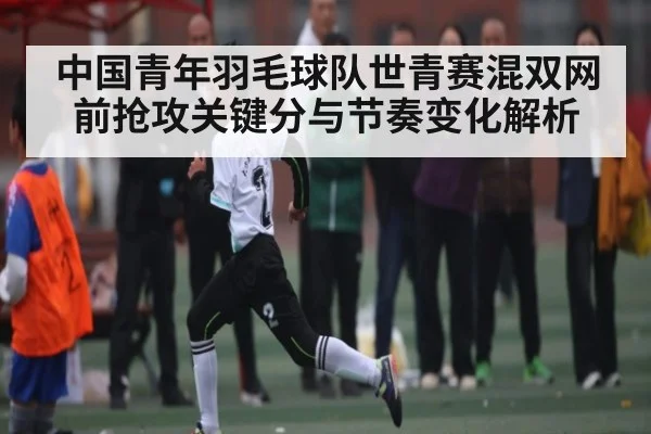 中国青年羽毛球队世青赛混双网前抢攻关键分与节奏变化解析（kaiyun）