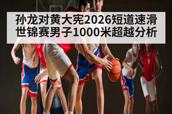 孙龙对黄大宪2026短道速滑世锦赛男子1000米超越分析（kaiyun）